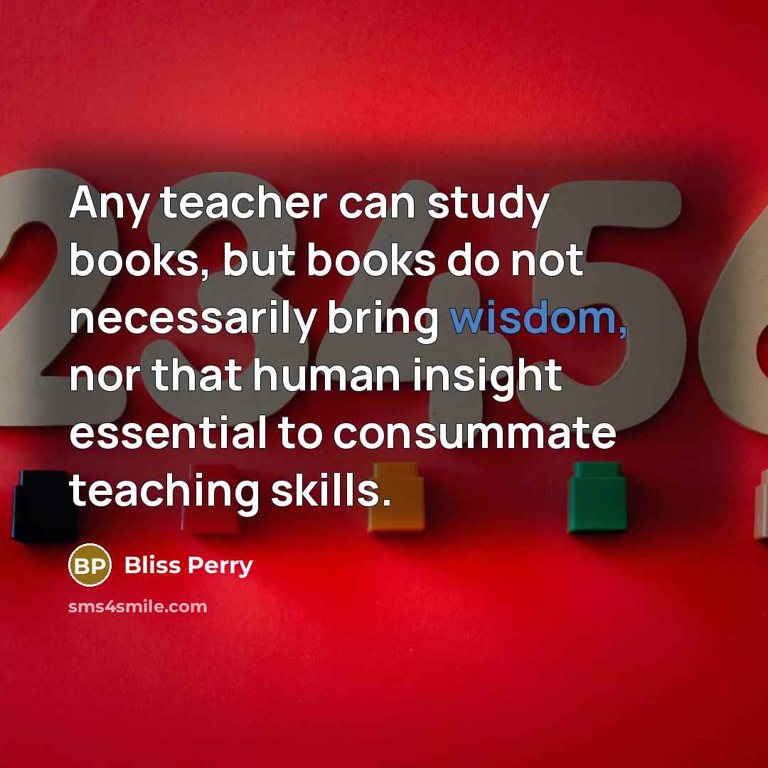 “Any teacher can study books, but books do not necessarily bring wisdom, nor that human insight essential to consummate teaching skills.” quote by Bliss Perry