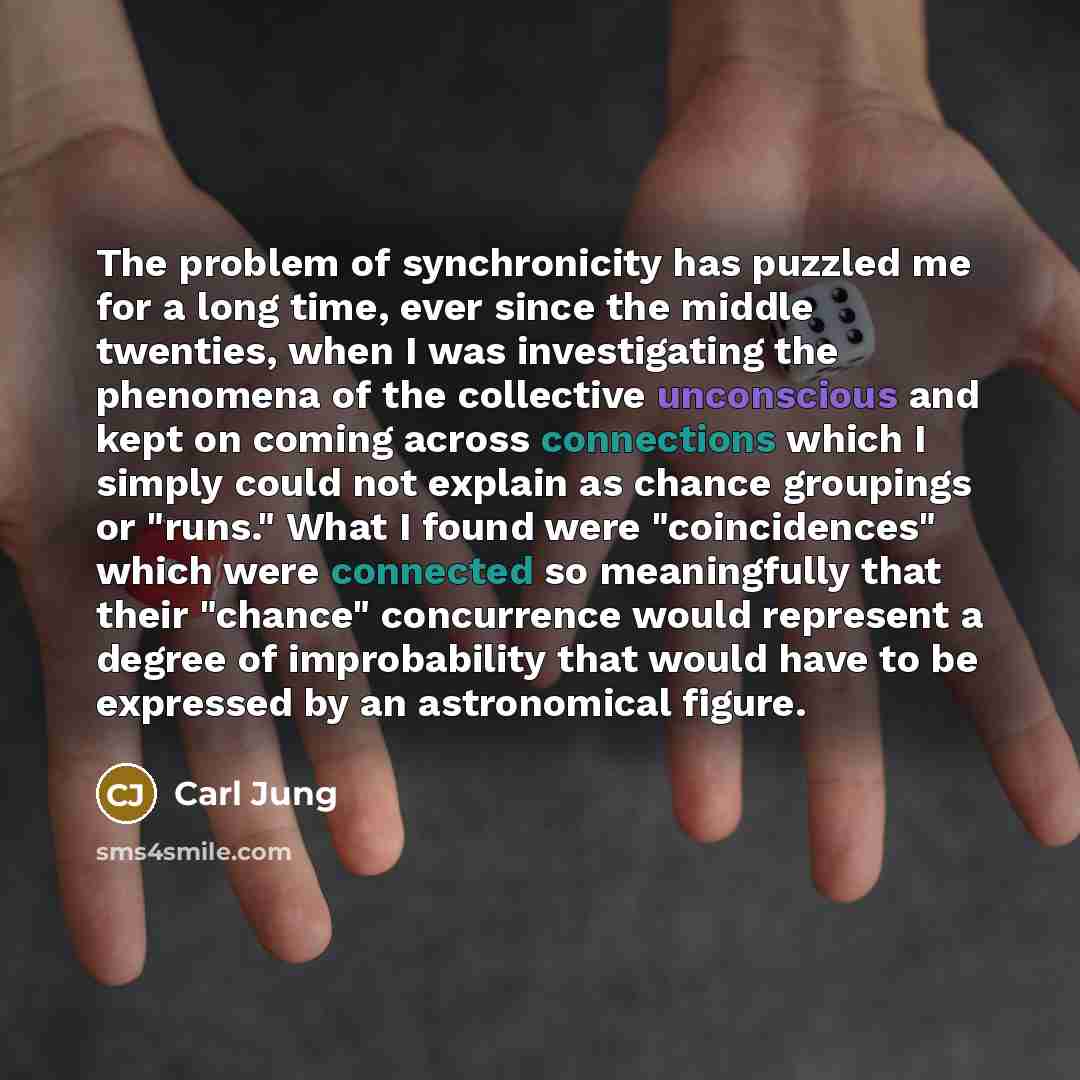 “The problem of synchronicity has puzzled me for a long time, ever since the middle twenties, when I was investigating the phenomena of the collective unconscious and kept on coming across connections which I simply could not explain as chance groupings or "runs." What I found were "coincidences"…” quote by Carl Jung