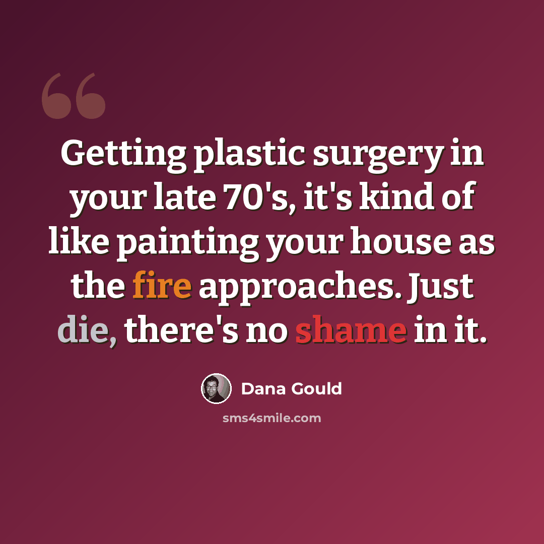 “Getting plastic surgery in your late 70's, it's kind of like painting your house as the fire approaches. Just die, there's no shame in it.” quote by Dana Gould