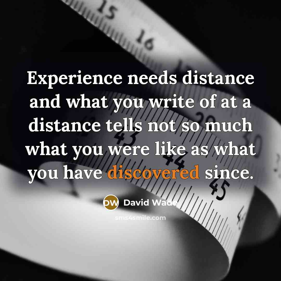 “Experience needs distance and what you write of at a distance tells not so much what you were like as what you have discovered since.” quote by David Wade