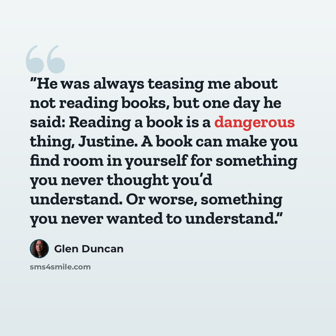 “He was always teasing me about not reading books, but one day he said: Reading a book is a dangerous thing, Justine. A book can make you find room in yourself for something you never thought you’d understand. Or worse, something you never wanted to understand.” quote by Glen Duncan