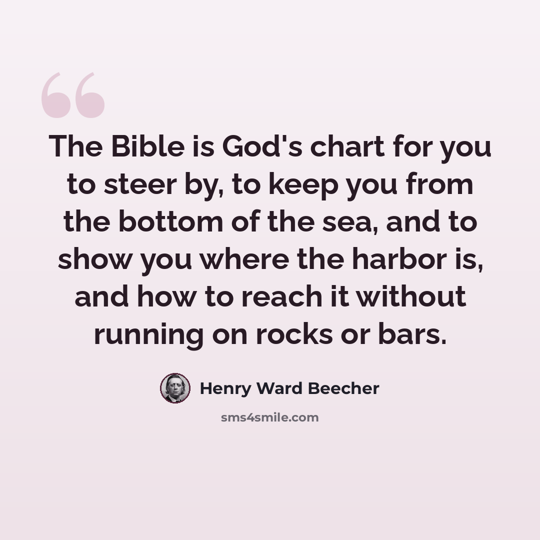 “The Bible is God's chart for you to steer by, to keep you from the bottom of the sea, and to show you where the harbor is, and how to reach it without running on rocks or bars.” quote by Henry Ward Beecher