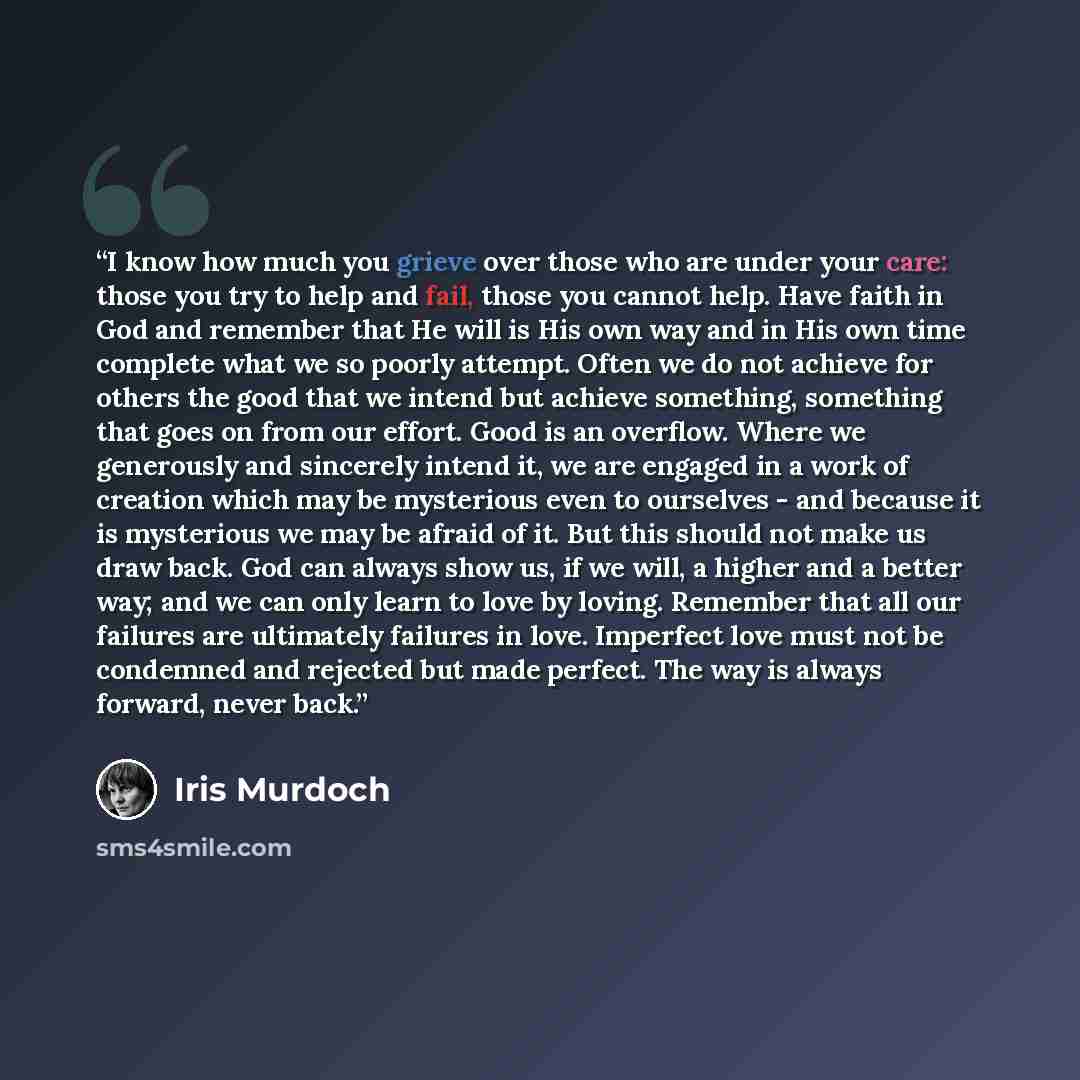 “I know how much you grieve over those who are under your care: those you try to help and fail, those you cannot help. Have faith in God and remember that He will is His own way and in His own time complete what we so poorly attempt. Often we do not achieve for others the good that we intend but…” quote by Iris Murdoch