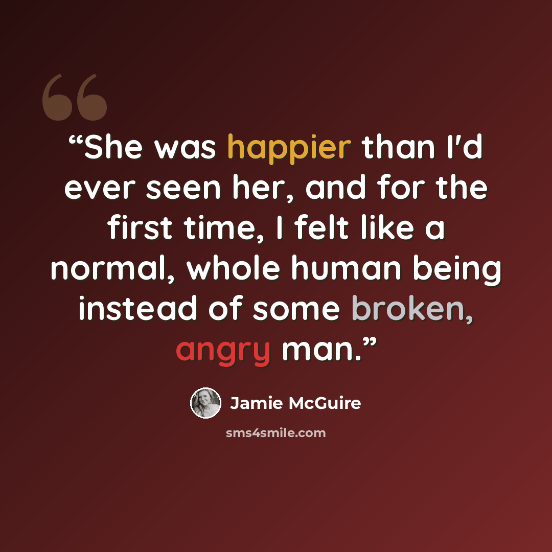 “She was happier than I'd ever seen her, and for the first time, I felt like a normal, whole human being instead of some broken, angry man.” quote by Jamie McGuire