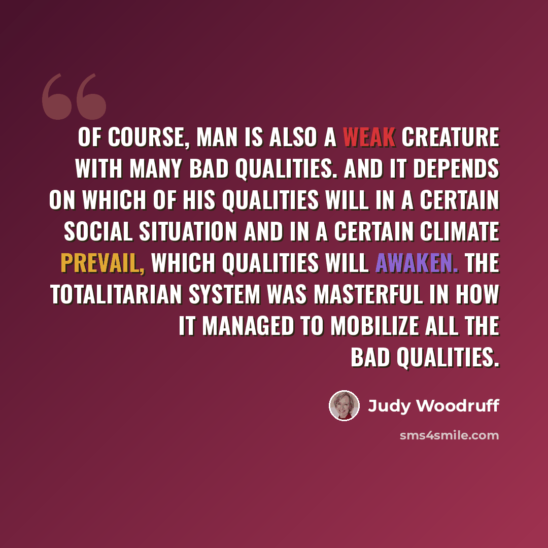 “Of course, man is also a weak creature with many bad qualities. And it depends on which of his qualities will in a certain social situation and in a certain climate prevail, which qualities will awaken. The totalitarian system was masterful in how it managed to mobilize all the bad qualities.” quote by Judy Woodruff