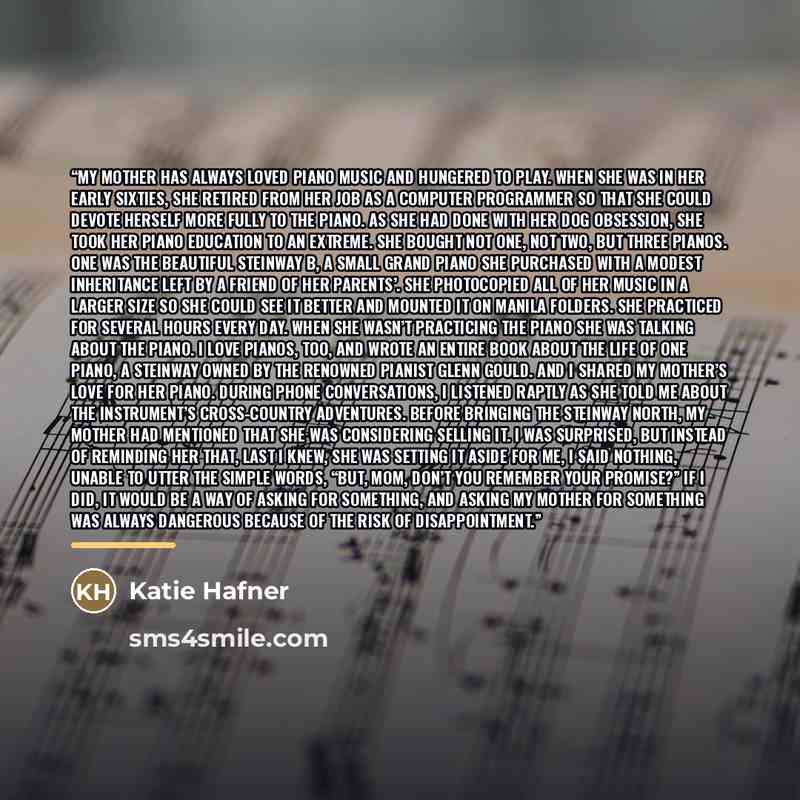 “My mother has always loved piano music and hungered to play. When she was in her early sixties, she retired from her job as a computer programmer so that she could devote herself more fully to the piano. As she had done with her dog obsession, she took her piano education to an extreme. She bought…” quote by Katie Hafner