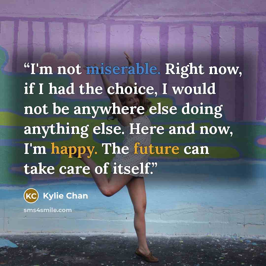 “I'm not miserable. Right now, if I had the choice, I would not be anywhere else doing anything else. Here and now, I'm happy. The future can take care of itself.” quote by Kylie Chan
