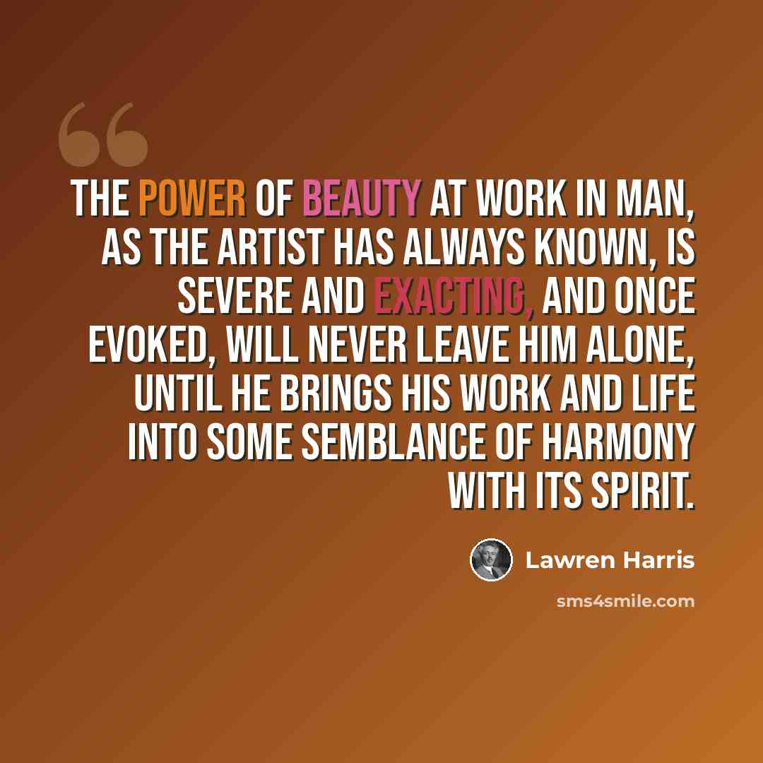 “The power of beauty at work in man, as the artist has always known, is severe and exacting, and once evoked, will never leave him alone, until he brings his work and life into some semblance of harmony with its spirit.” quote by Lawren Harris