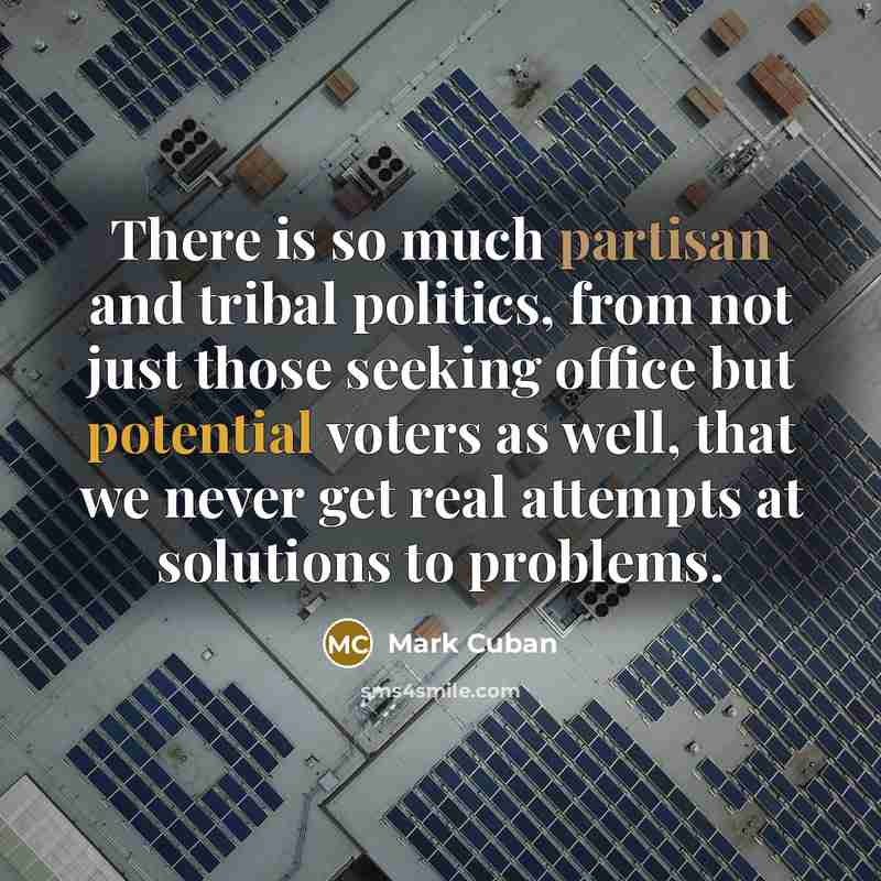 “There is so much partisan and tribal politics, from not just those seeking office but potential voters as well, that we never get real attempts at solutions to problems.” quote by Mark Cuban
