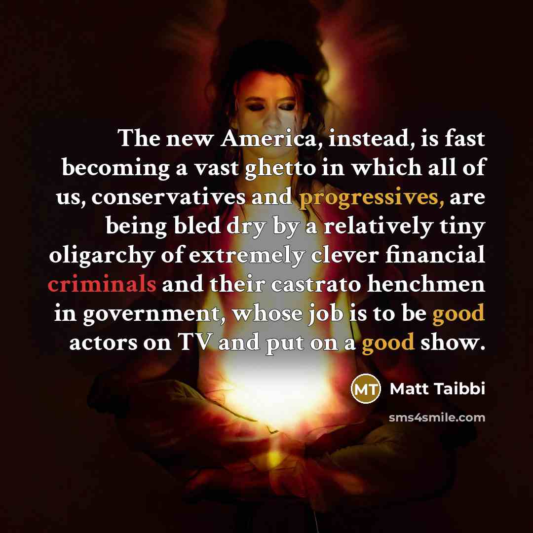 “The new America, instead, is fast becoming a vast ghetto in which all of us, conservatives and progressives, are being bled dry by a relatively tiny oligarchy of extremely clever financial criminals and their castrato henchmen in government, whose job is to be good actors on TV and put on a good…” quote by Matt Taibbi