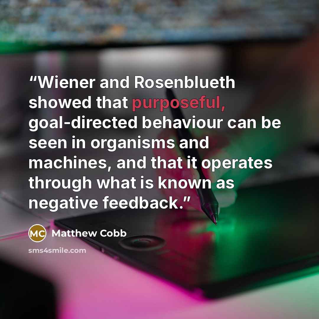 “Wiener and Rosenblueth showed that purposeful, goal-directed behaviour can be seen in organisms and machines, and that it operates through what is known as negative feedback.” quote by Matthew Cobb
