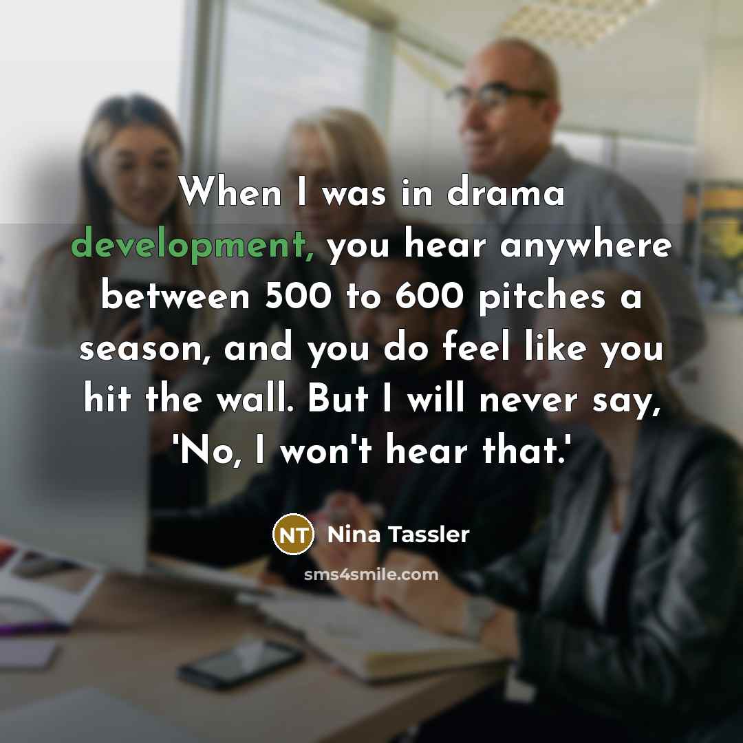 “When I was in drama development, you hear anywhere between 500 to 600 pitches a season, and you do feel like you hit the wall. But I will never say, 'No, I won't hear that.'” quote by Nina Tassler