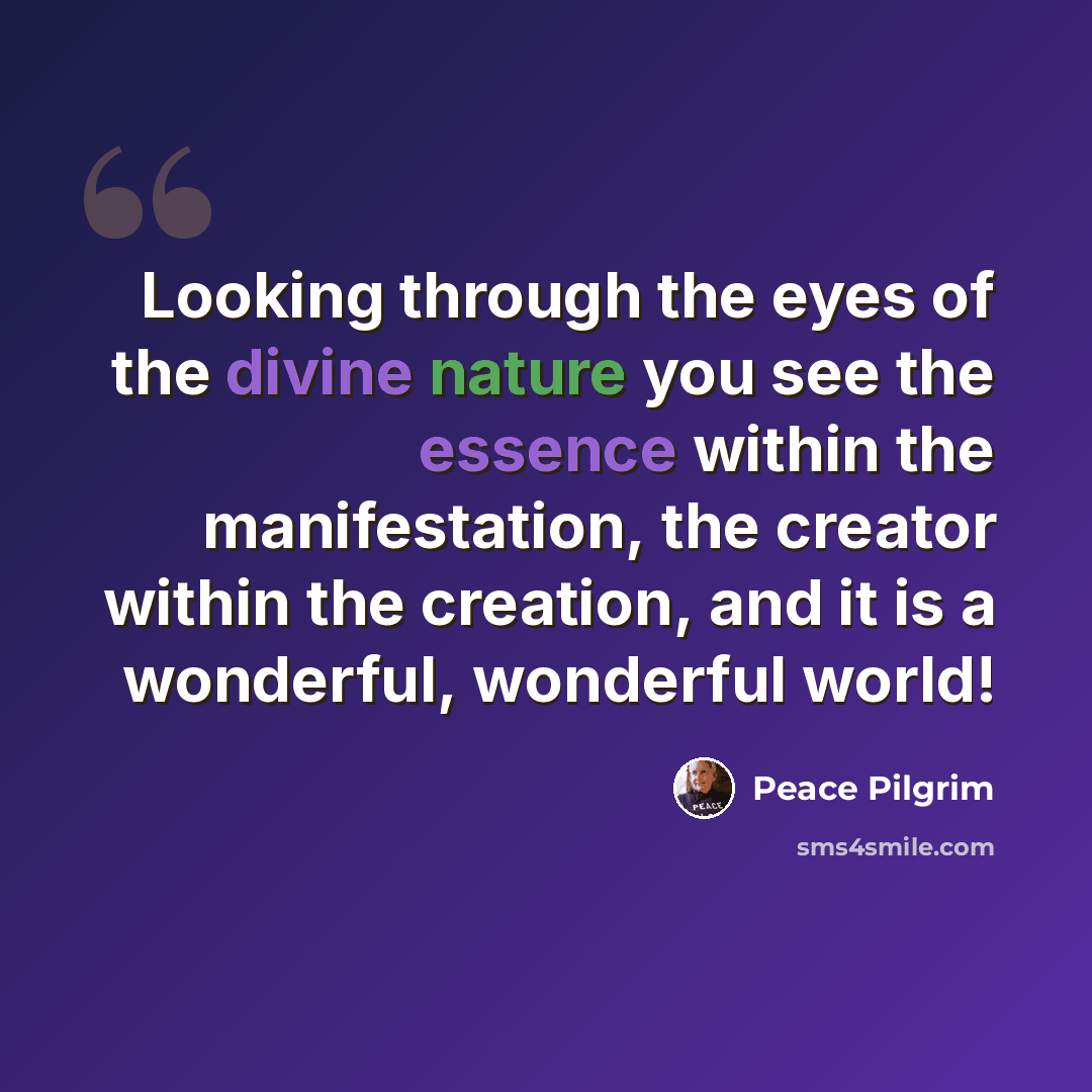 “Looking through the eyes of the divine nature you see the essence within the manifestation, the creator within the creation, and it is a wonderful, wonderful world!” quote by Peace Pilgrim