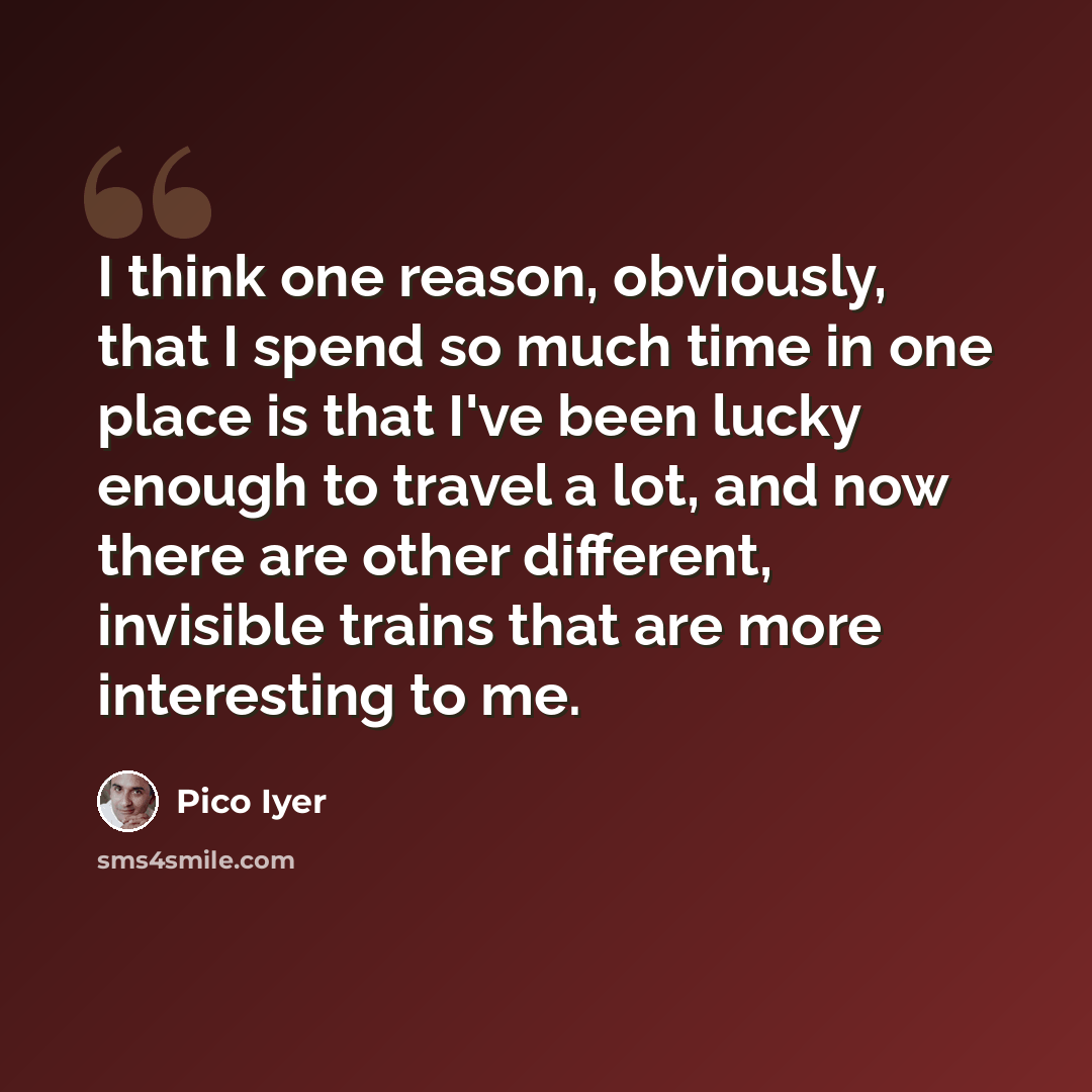 “I think one reason, obviously, that I spend so much time in one place is that I've been lucky enough to travel a lot, and now there are other different, invisible trains that are more interesting to me.” quote by Pico Iyer
