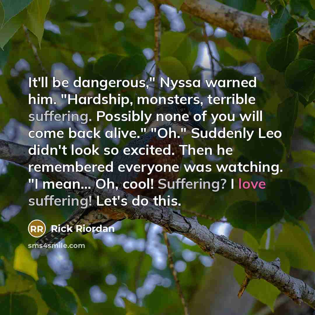 “It'll be dangerous," Nyssa warned him. "Hardship, monsters, terrible suffering. Possibly none of you will come back alive." "Oh." Suddenly Leo didn't look so excited. Then he remembered everyone was watching. "I mean... Oh, cool! Suffering? I love suffering! Let's do this.” quote by Rick Riordan