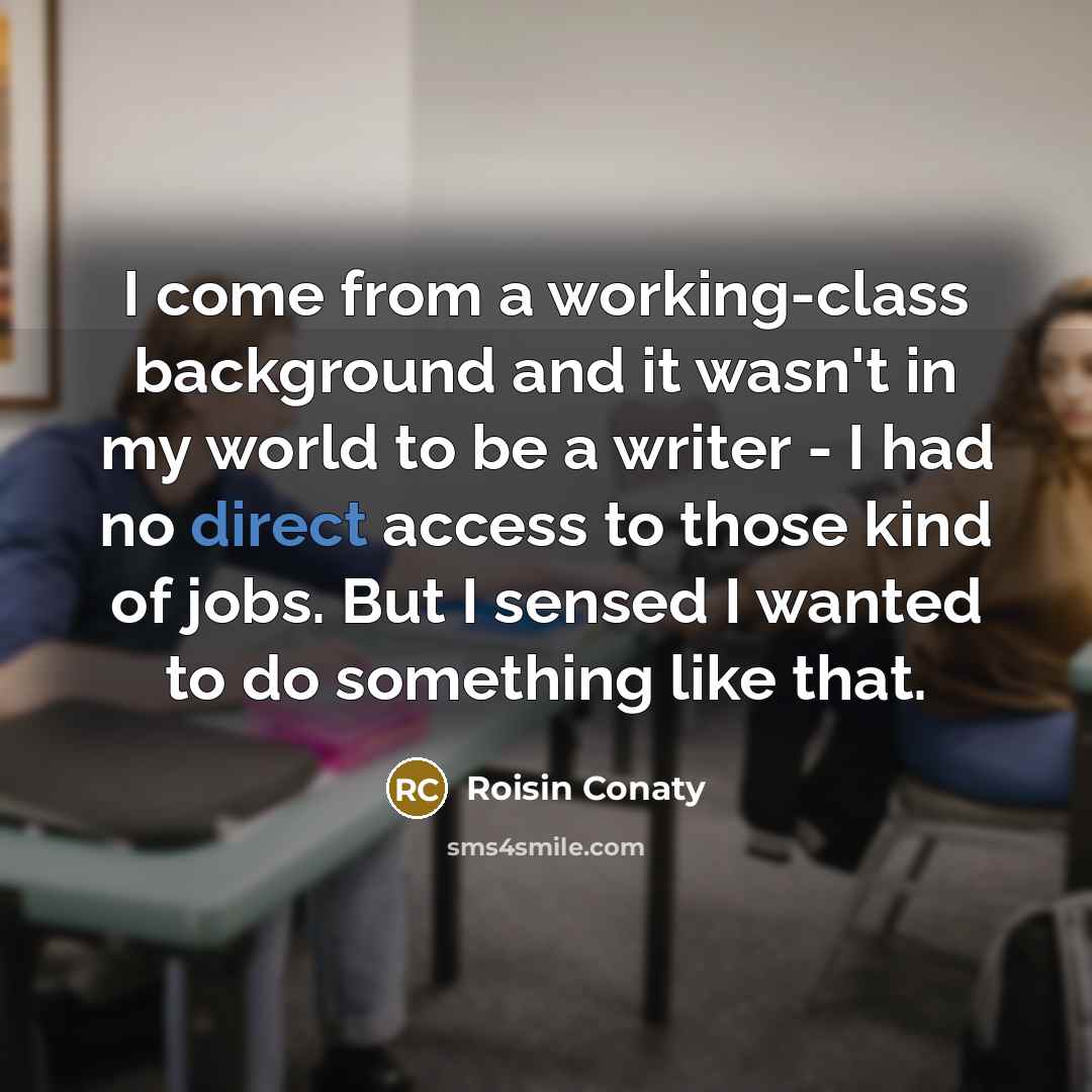 “I come from a working-class background and it wasn't in my world to be a writer - I had no direct access to those kind of jobs. But I sensed I wanted to do something like that.” quote by Roisin Conaty