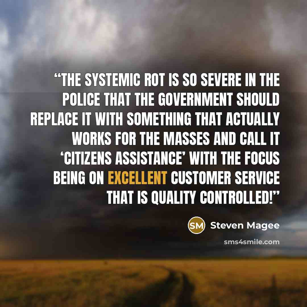 “The systemic rot is so severe in the police that the government should replace it with something that actually works for the masses and call it ‘Citizens Assistance’ with the focus being on excellent customer service that is quality controlled!” quote by Steven Magee