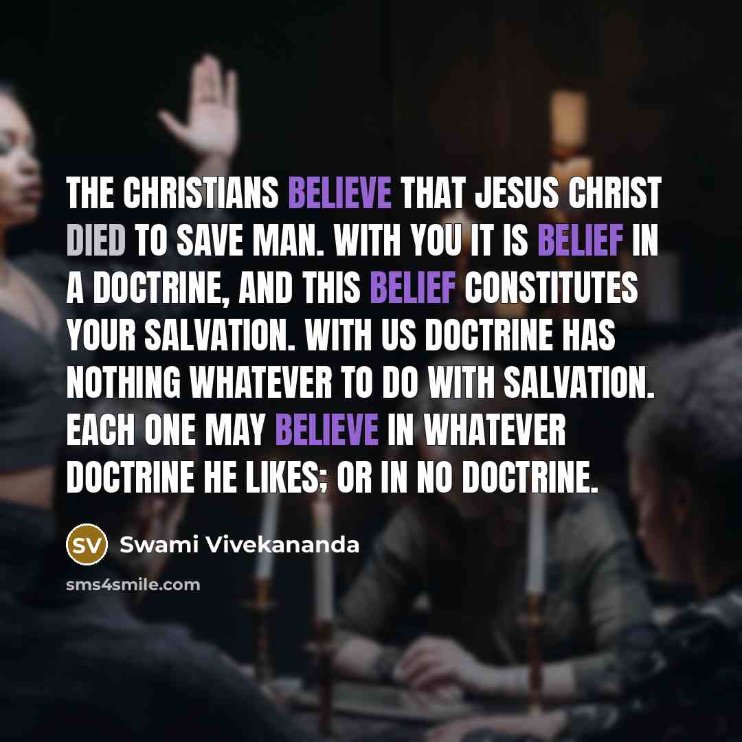 “The Christians believe that Jesus Christ died to save man. With you it is belief in a doctrine, and this belief constitutes your salvation. With us doctrine has nothing whatever to do with salvation. Each one may believe in whatever doctrine he likes; or in no doctrine.” quote by Swami Vivekananda