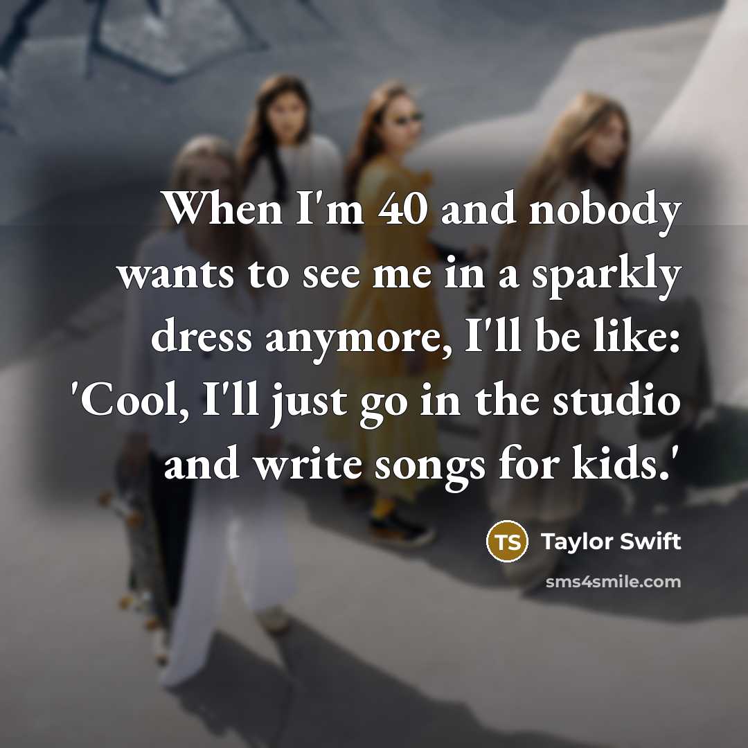 “When I'm 40 and nobody wants to see me in a sparkly dress anymore, I'll be like: 'Cool, I'll just go in the studio and write songs for kids.'” quote by Taylor Swift