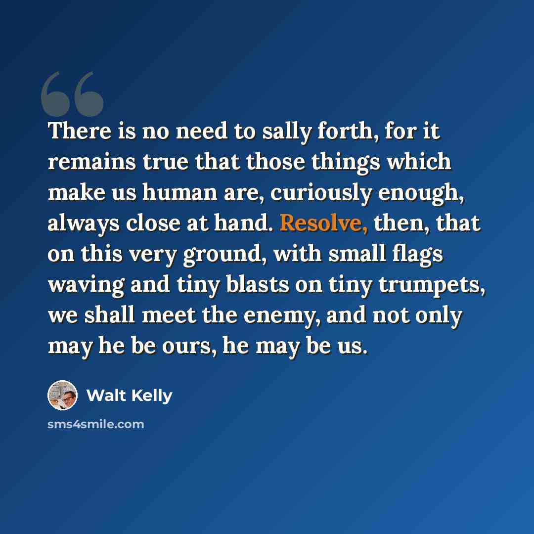 “There is no need to sally forth, for it remains true that those things which make us human are, curiously enough, always close at hand. Resolve, then, that on this very ground, with small flags waving and tiny blasts on tiny trumpets, we shall meet the enemy, and not only may he be ours, he may be…” quote by Walt Kelly