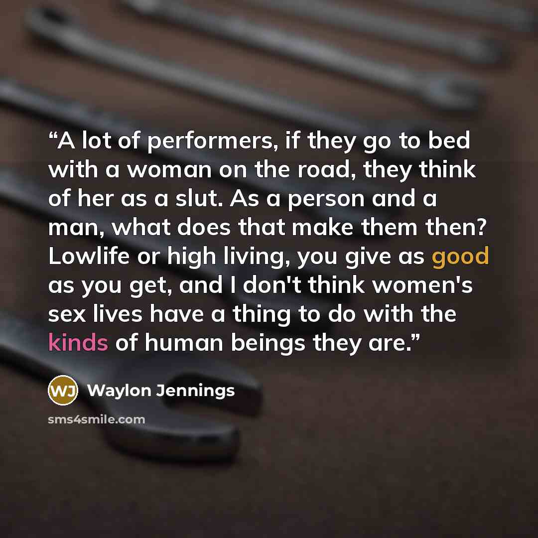 “A lot of performers, if they go to bed with a woman on the road, they think of her as a slut. As a person and a man, what does that make them then? Lowlife or high living, you give as good as you get, and I don't think women's sex lives have a thing to do with the kinds of human beings they are.” quote by Waylon Jennings
