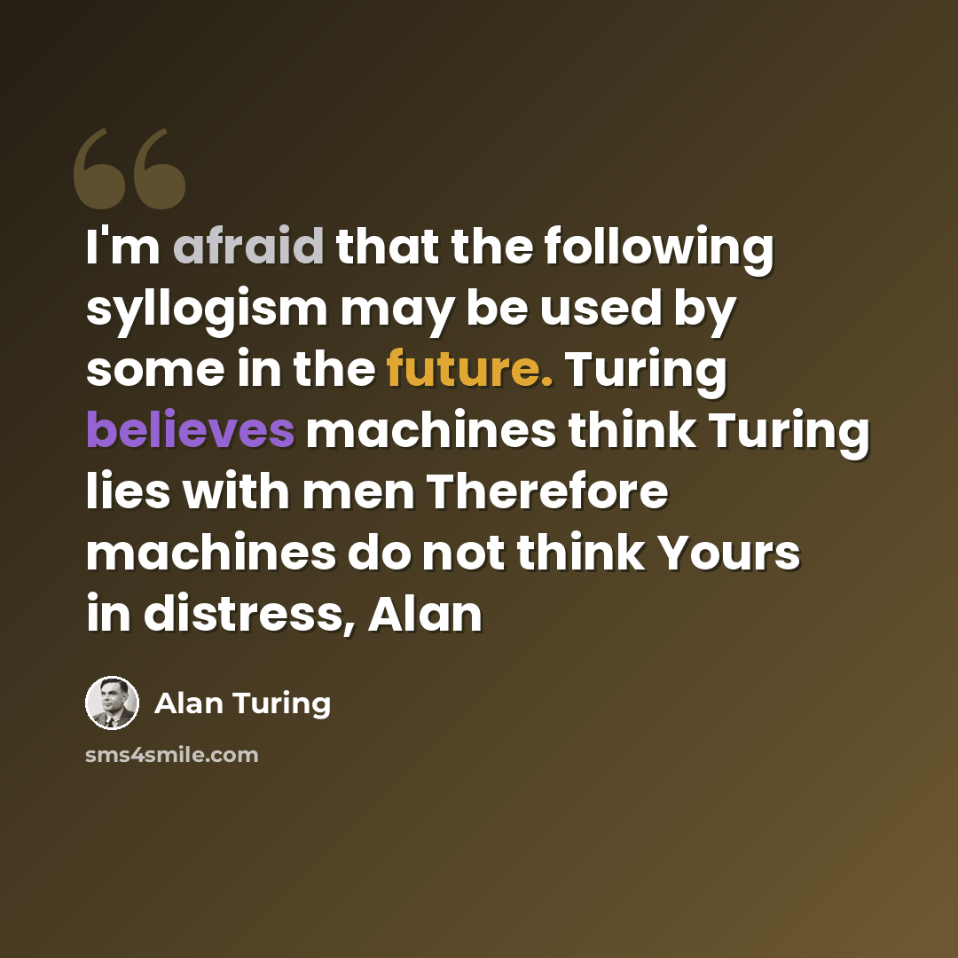 “I'm afraid that the following syllogism may be used by some in the future. Turing believes machines think Turing lies with men Therefore machines do not think Yours in distress, Alan” quote by Alan Turing
