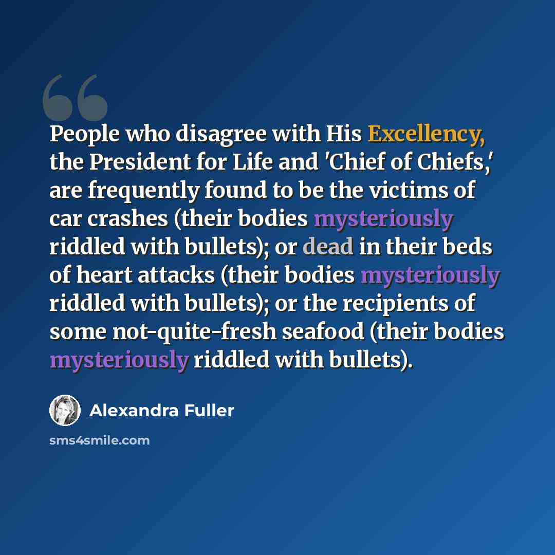 “People who disagree with His Excellency, the President for Life and 'Chief of Chiefs,' are frequently found to be the victims of car crashes (their bodies mysteriously riddled with bullets); or dead in their beds of heart attacks (their bodies mysteriously riddled with bullets); or the recipients…” quote by Alexandra Fuller