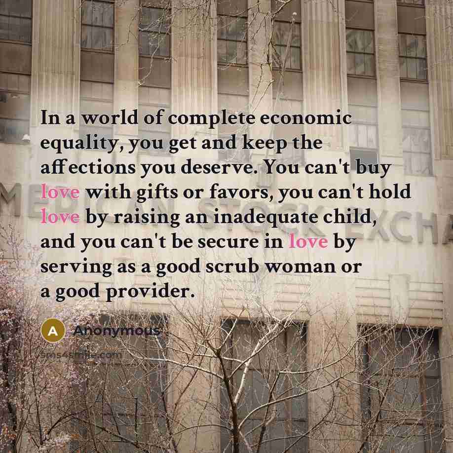 “In a world of complete economic equality, you get and keep the affections you deserve. You can't buy love with gifts or favors, you can't hold love by raising an inadequate child, and you can't be secure in love by serving as a good scrub woman or a good provider.” quote by Anonymous