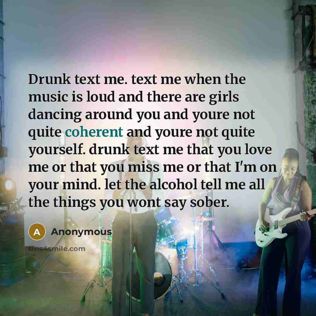 “Drunk text me. text me when the music is loud and there are girls dancing around you and youre not quite coherent and youre not quite yourself. drunk text me that you love me or that you miss me or that I'm on your mind. let the alcohol tell me all the things you wont say sober.” quote by Anonymous