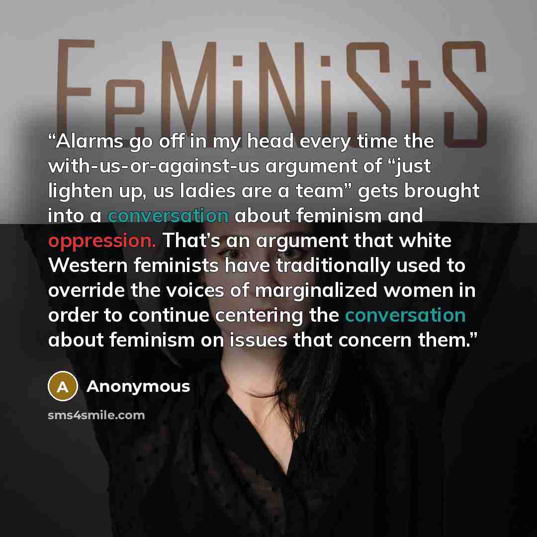 “Alarms go off in my head every time the with-us-or-against-us argument of “just lighten up, us ladies are a team” gets brought into a conversation about feminism and oppression. That’s an argument that white Western feminists have traditionally used to override the voices of marginalized women in…” quote by Anonymous