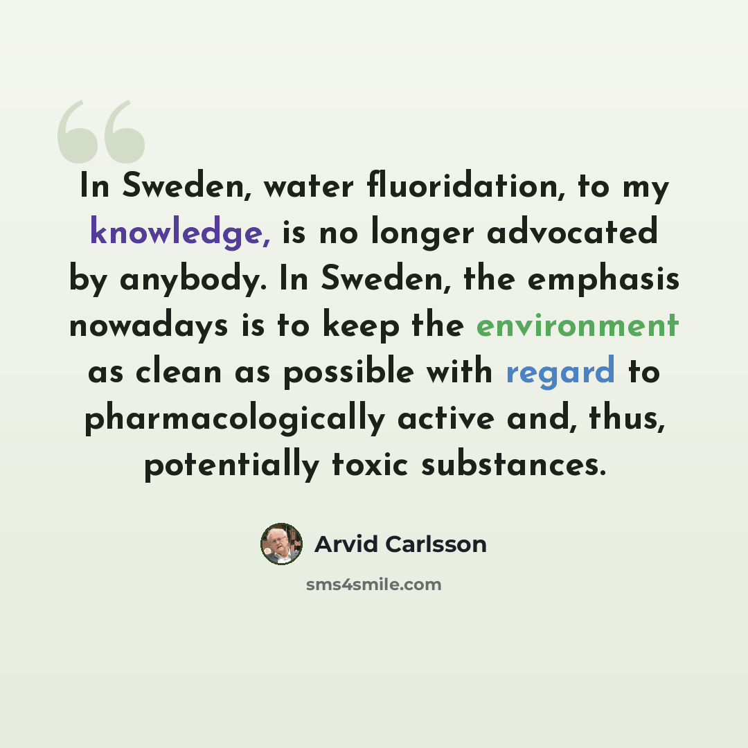 “In Sweden, water fluoridation, to my knowledge, is no longer advocated by anybody. In Sweden, the emphasis nowadays is to keep the environment as clean as possible with regard to pharmacologically active and, thus, potentially toxic substances.” quote by Arvid Carlsson