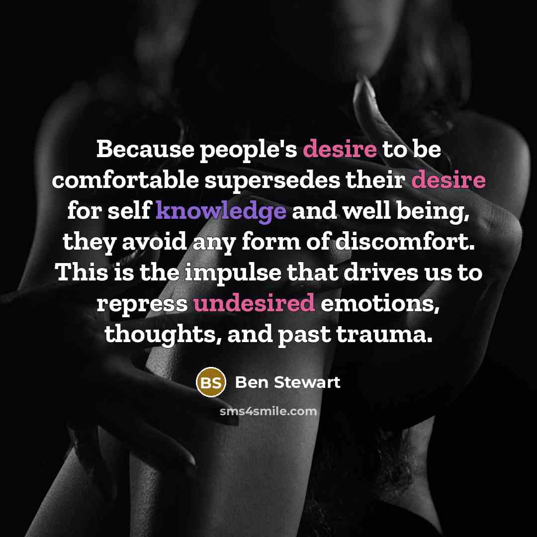 “Because people's desire to be comfortable supersedes their desire for self knowledge and well being, they avoid any form of discomfort. This is the impulse that drives us to repress undesired emotions, thoughts, and past trauma.” quote by Ben Stewart