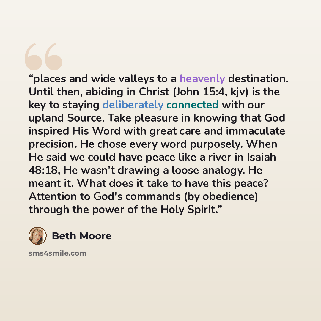 “places and wide valleys to a heavenly destination. Until then, abiding in Christ (John 15:4, kjv) is the key to staying deliberately connected with our upland Source. Take pleasure in knowing that God inspired His Word with great care and immaculate precision. He chose every word purposely. When…” quote by Beth Moore