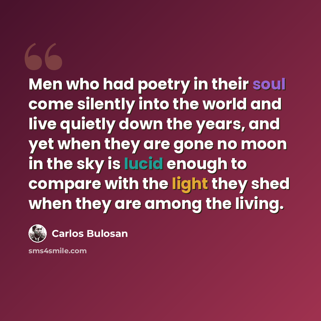 “Men who had poetry in their soul come silently into the world and live quietly down the years, and yet when they are gone no moon in the sky is lucid enough to compare with the light they shed when they are among the living.” quote by Carlos Bulosan