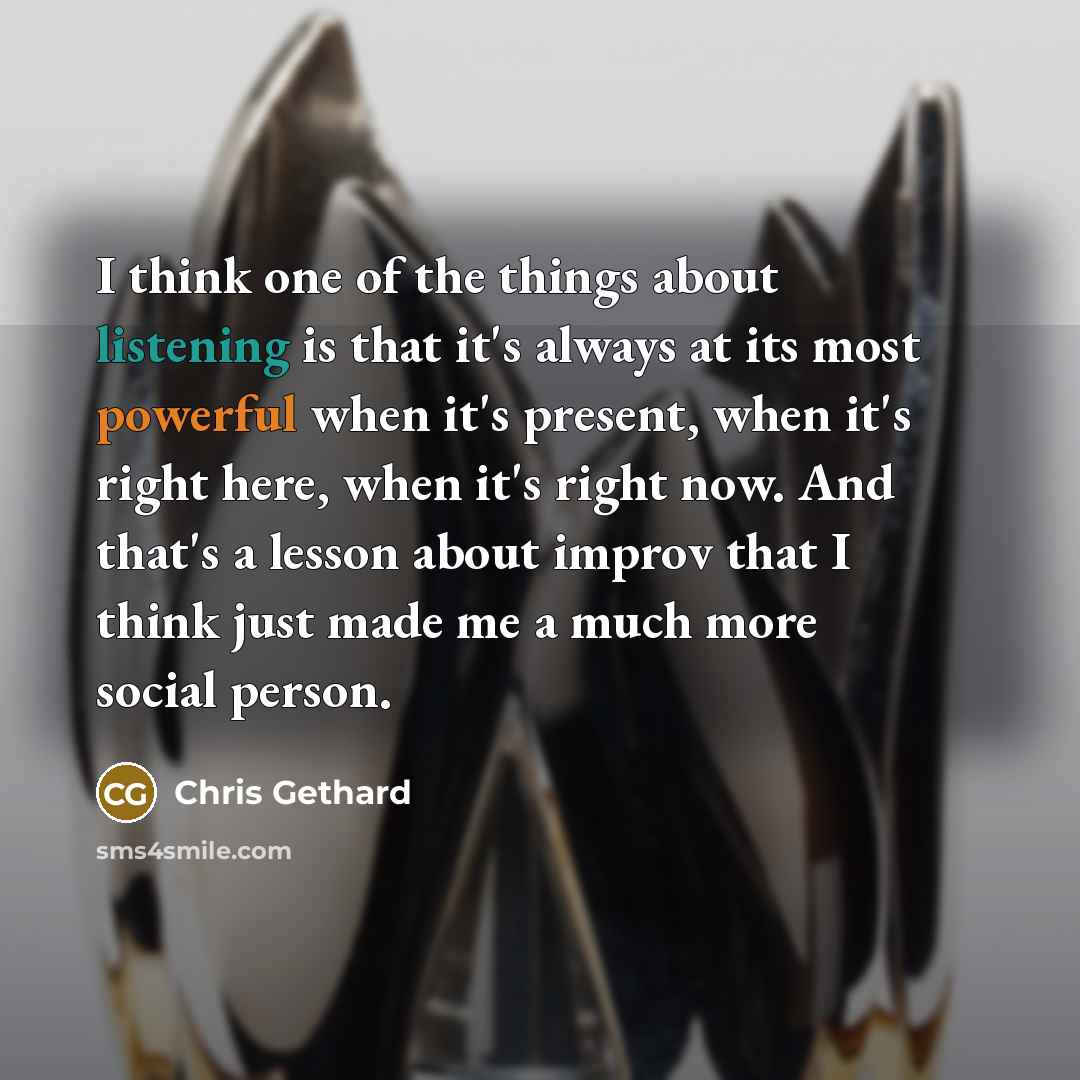 “I think one of the things about listening is that it's always at its most powerful when it's present, when it's right here, when it's right now. And that's a lesson about improv that I think just made me a much more social person.” quote by Chris Gethard