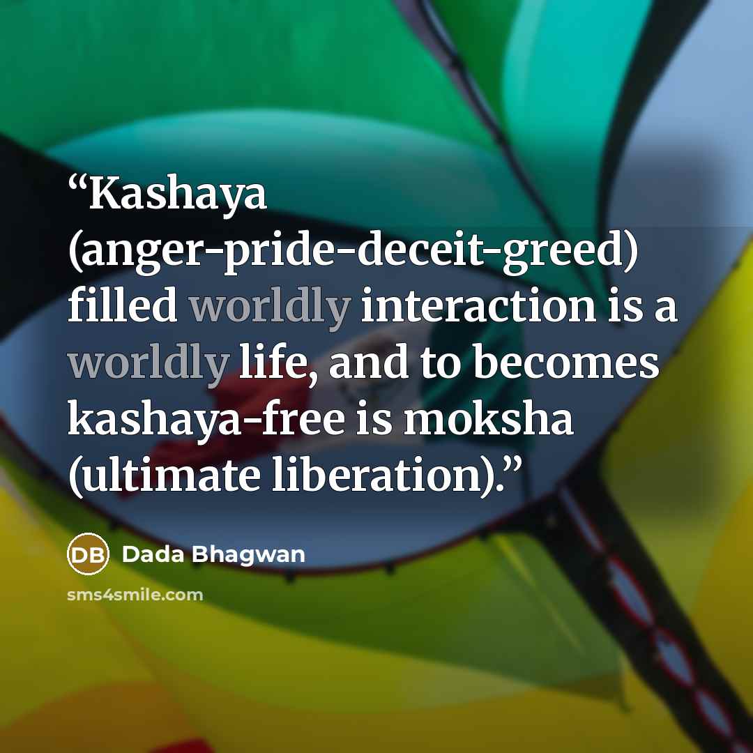 “Kashaya (anger-pride-deceit-greed) filled worldly interaction is a worldly life, and to becomes kashaya-free is moksha (ultimate liberation).” quote by Dada Bhagwan