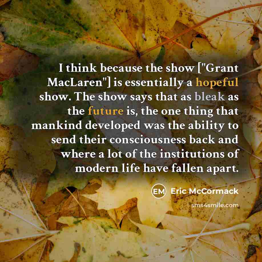 “I think because the show ["Grant MacLaren"] is essentially a hopeful show. The show says that as bleak as the future is, the one thing that mankind developed was the ability to send their consciousness back and where a lot of the institutions of modern life have fallen apart.” quote by Eric McCormack