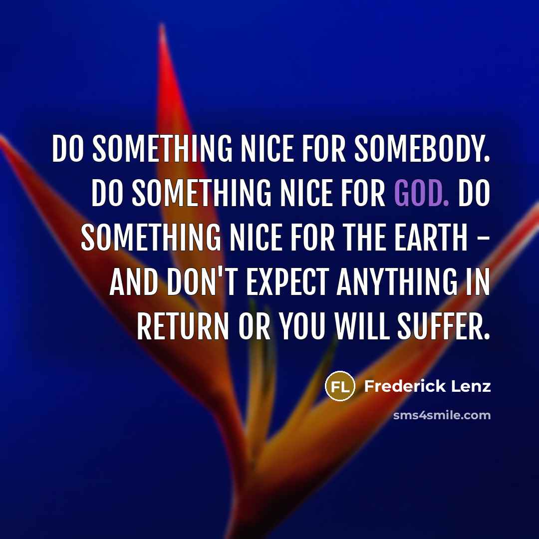 “Do something nice for somebody. Do something nice for God. Do something nice for the earth - and don't expect anything in return or you will suffer.” quote by Frederick Lenz