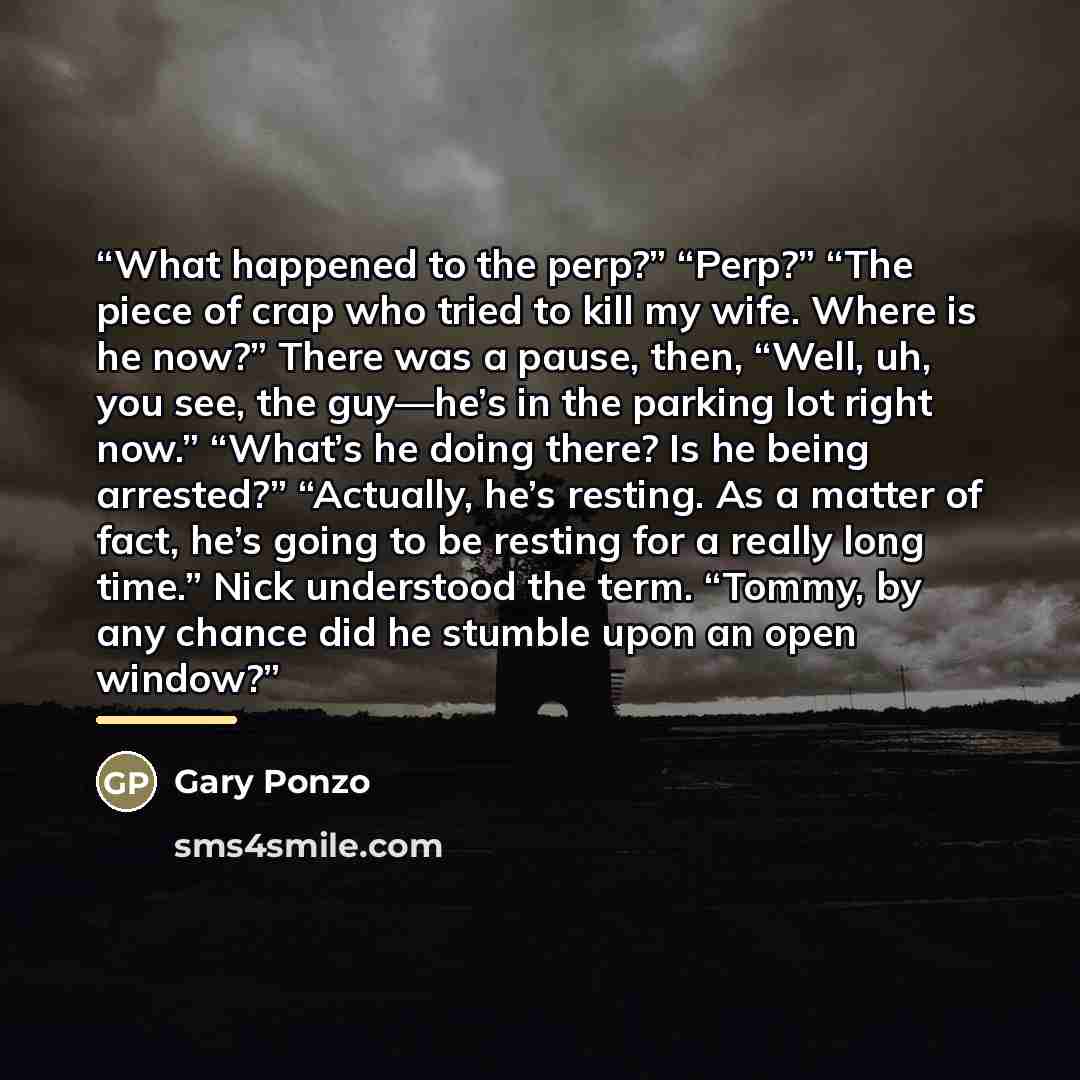“What happened to the perp?” “Perp?” “The piece of crap who tried to kill my wife. Where is he now?” There was a pause, then, “Well, uh, you see, the guy—he’s in the parking lot right now.” “What’s he doing there? Is he being arrested?” “Actually, he’s resting. As a matter of fact, he’s going to be…” quote by Gary Ponzo