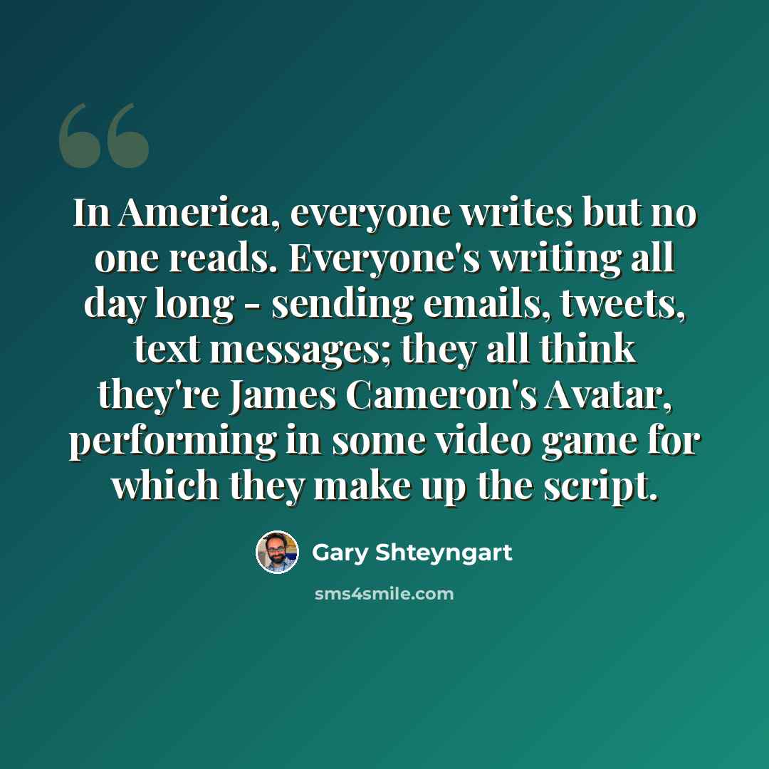 “In America, everyone writes but no one reads. Everyone's writing all day long - sending emails, tweets, text messages; they all think they're James Cameron's Avatar, performing in some video game for which they make up the script.” quote by Gary Shteyngart