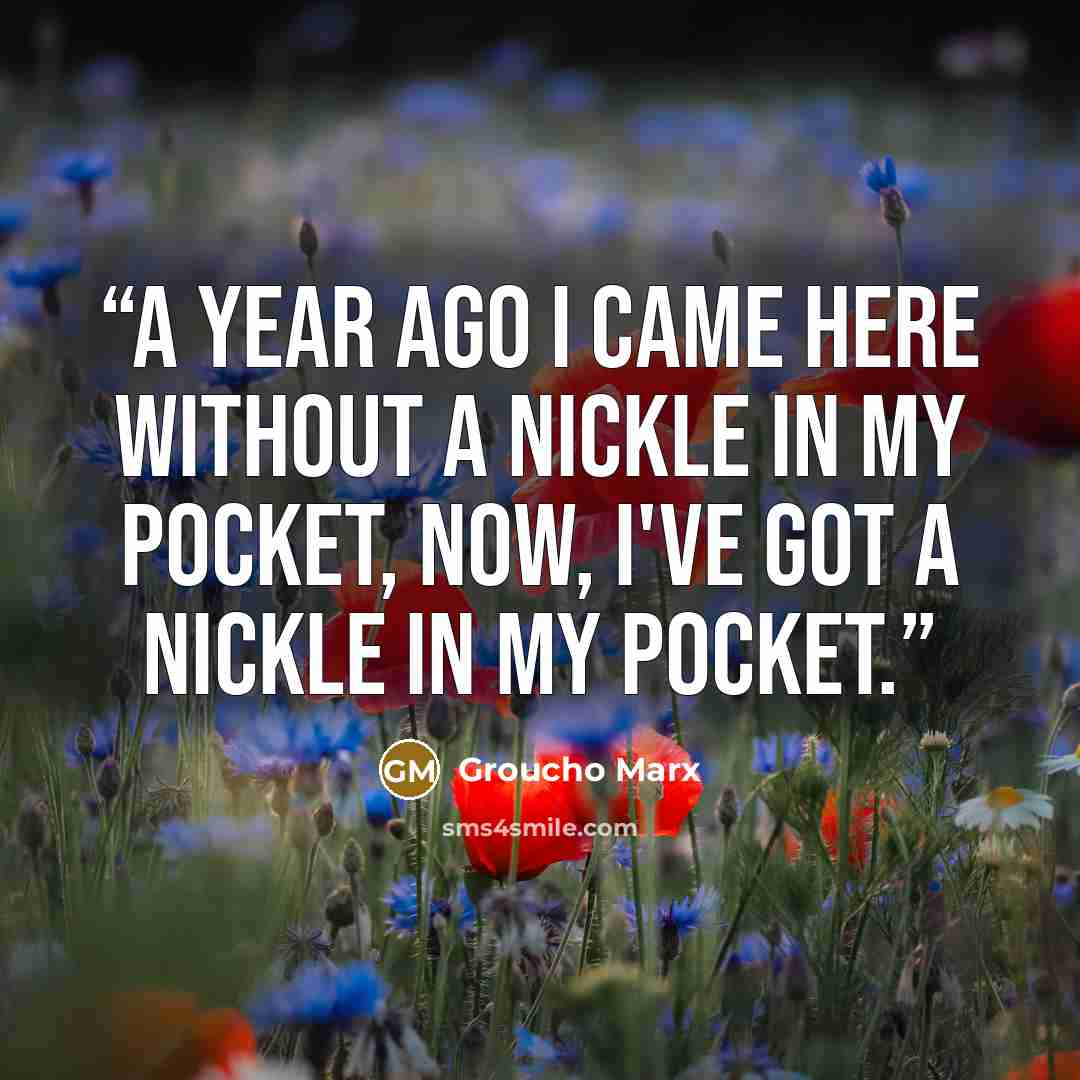 “A year ago I came here without a nickle in my pocket, now, I've got a nickle in my pocket.” quote by Groucho Marx