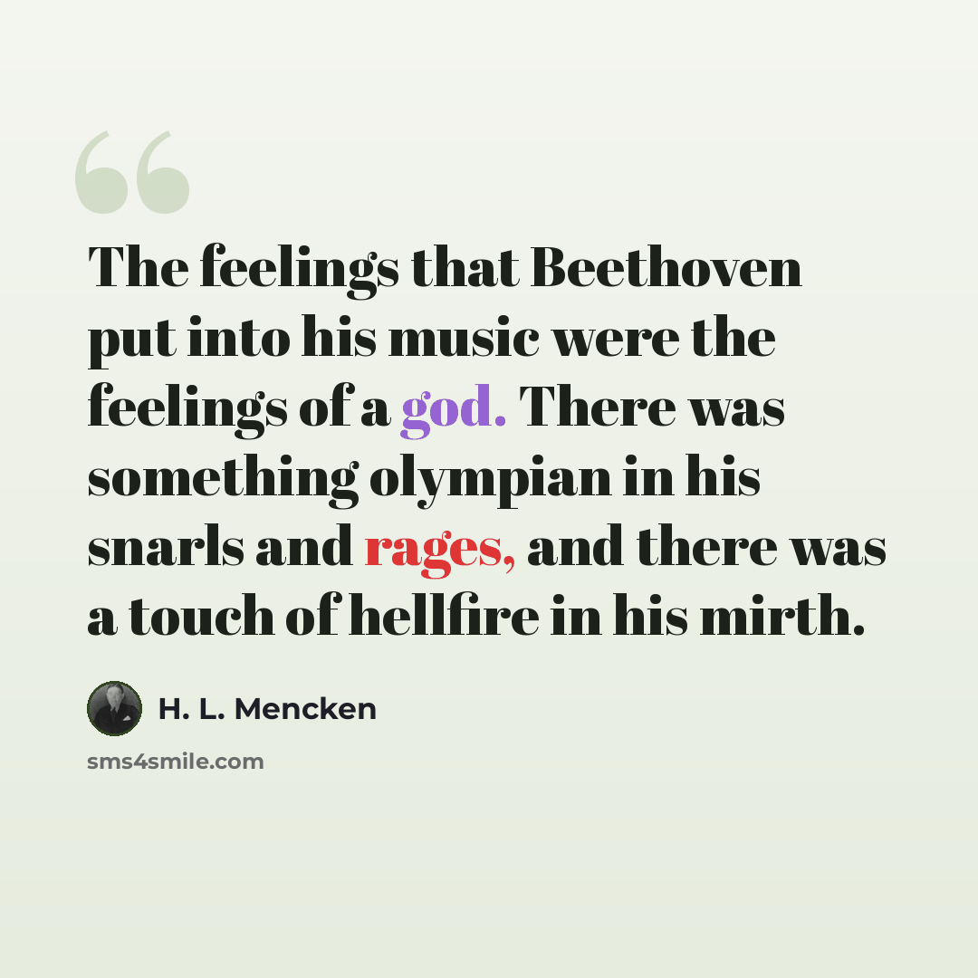 “The feelings that Beethoven put into his music were the feelings of a god. There was something olympian in his snarls and rages, and there was a touch of hellfire in his mirth.” quote by H. L. Mencken