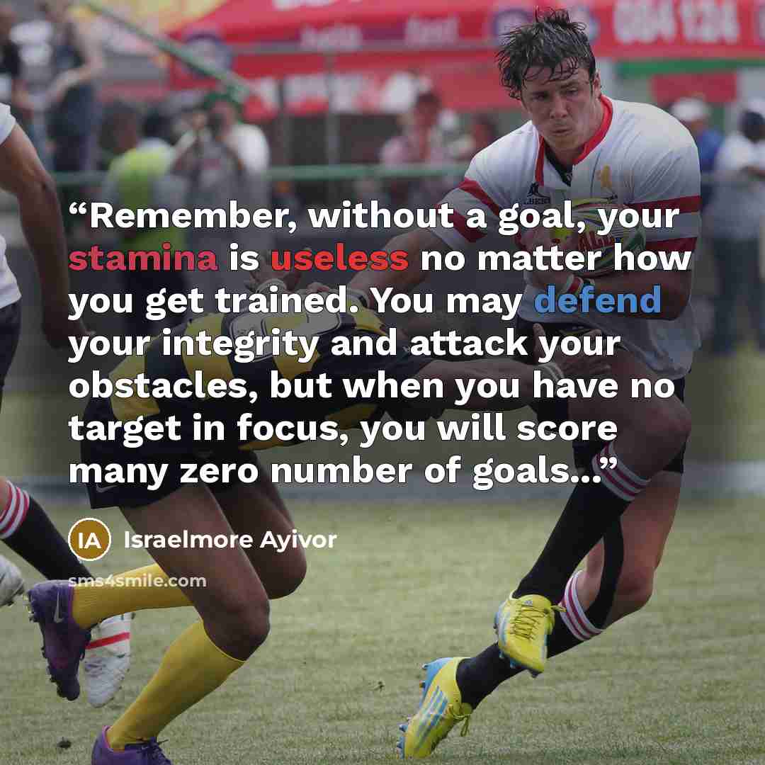 “Remember, without a goal, your stamina is useless no matter how you get trained. You may defend your integrity and attack your obstacles, but when you have no target in focus, you will score many zero number of goals...” quote by Israelmore Ayivor