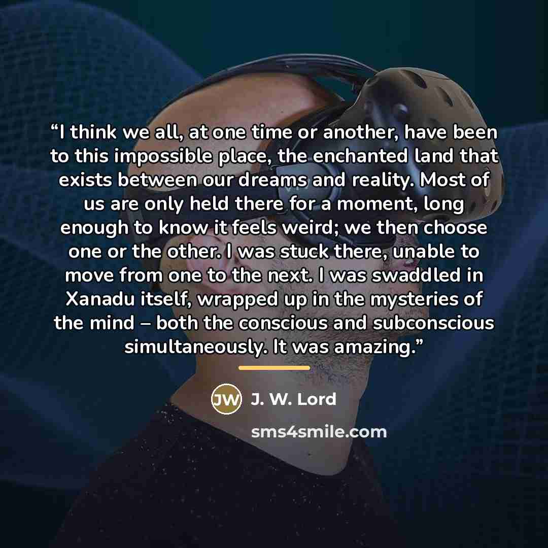 “I think we all, at one time or another, have been to this impossible place, the enchanted land that exists between our dreams and reality. Most of us are only held there for a moment, long enough to know it feels weird; we then choose one or the other. I was stuck there, unable to move from one to…” quote by J. W. Lord
