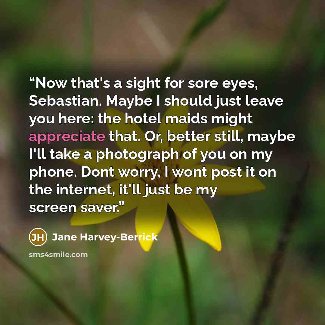 “Now that's a sight for sore eyes, Sebastian. Maybe I should just leave you here: the hotel maids might appreciate that. Or, better still, maybe I'll take a photograph of you on my phone. Dont worry, I wont post it on the internet, it'll just be my screen saver.” quote by Jane Harvey-Berrick