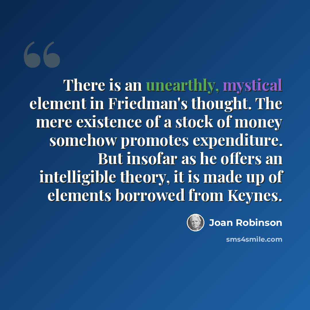 “There is an unearthly, mystical element in Friedman's thought. The mere existence of a stock of money somehow promotes expenditure. But insofar as he offers an intelligible theory, it is made up of elements borrowed from Keynes.” quote by Joan Robinson