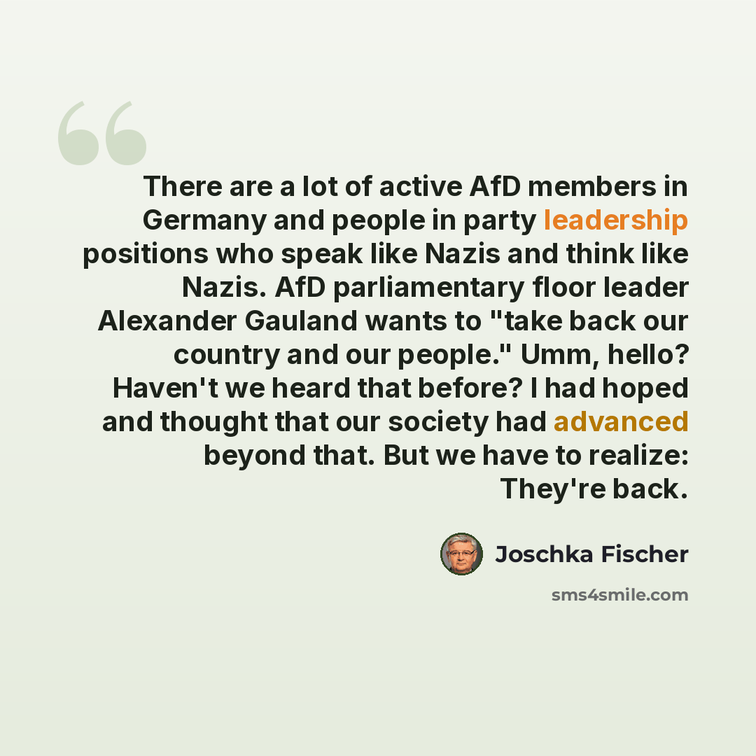 “There are a lot of active AfD members in Germany and people in party leadership positions who speak like Nazis and think like Nazis. AfD parliamentary floor leader Alexander Gauland wants to "take back our country and our people." Umm, hello? Haven't we heard that before? I had hoped and thought…” quote by Joschka Fischer