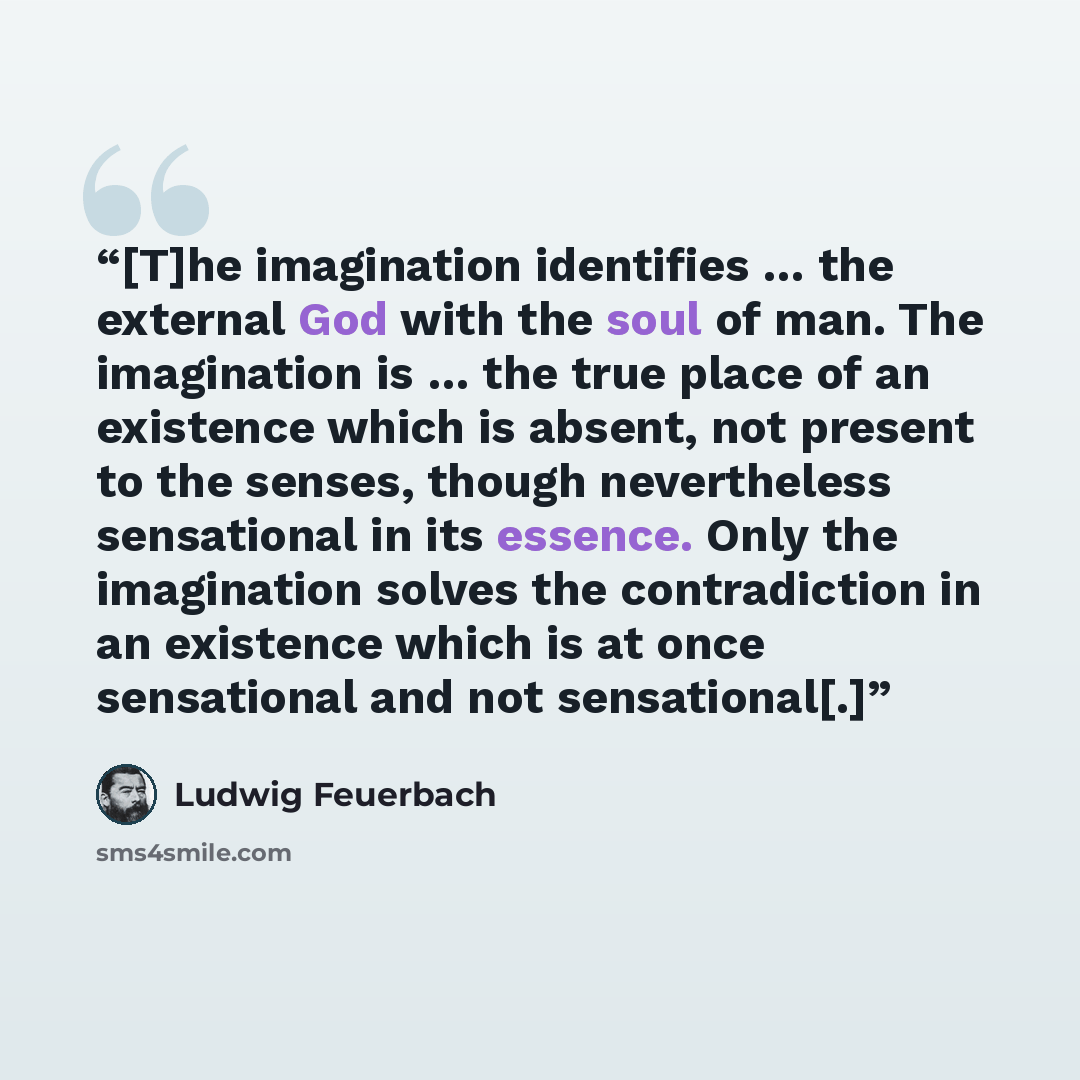 “[T]he imagination identifies … the external God with the soul of man. The imagination is … the true place of an existence which is absent, not present to the senses, though nevertheless sensational in its essence. Only the imagination solves the contradiction in an existence which is at once…” quote by Ludwig Feuerbach