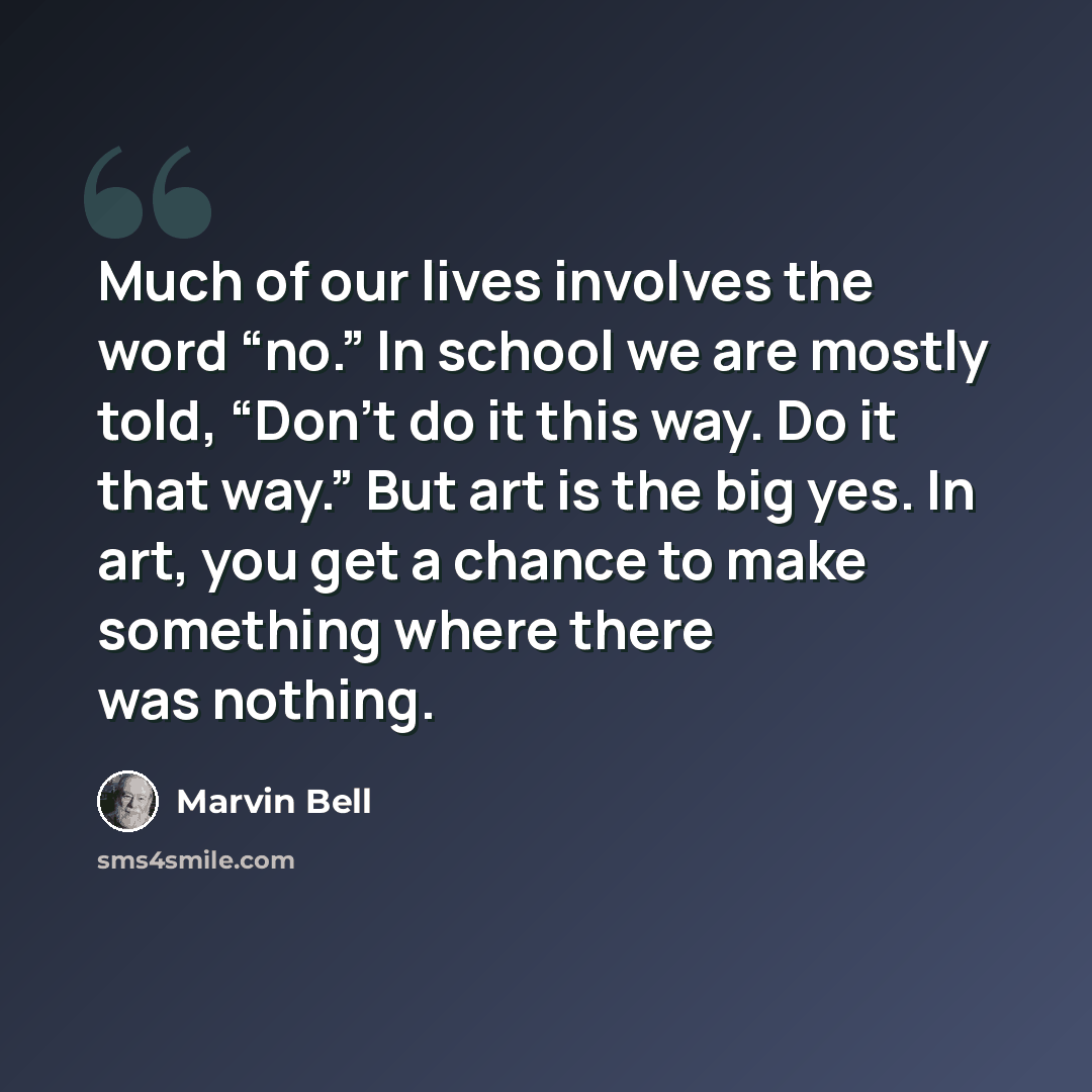 “Much of our lives involves the word “no.” In school we are mostly told, “Don't do it this way. Do it that way.” But art is the big yes. In art, you get a chance to make something where there was nothing.” quote by Marvin Bell