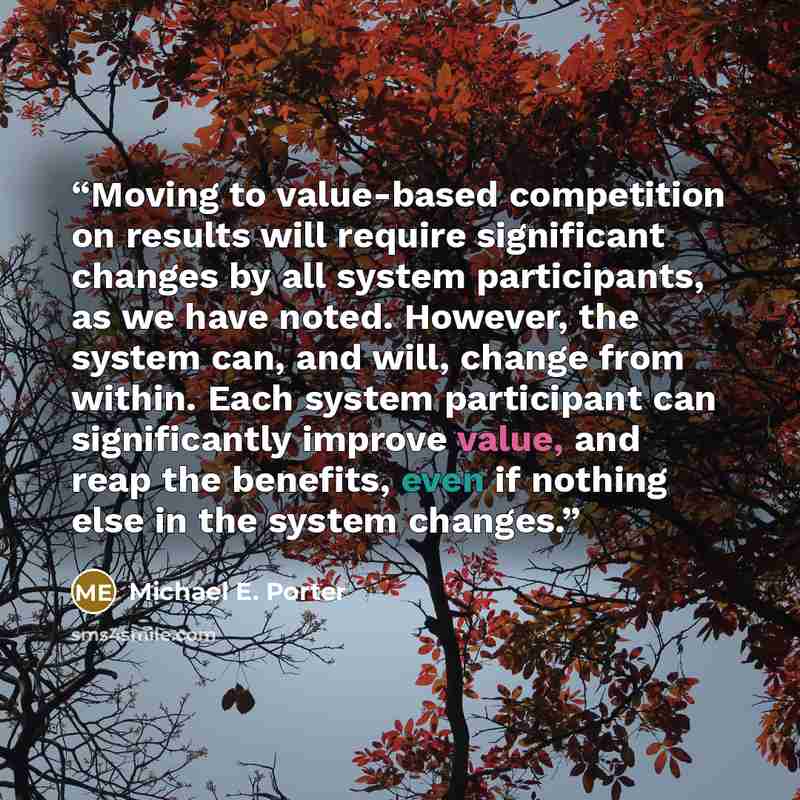 “Moving to value-based competition on results will require significant changes by all system participants, as we have noted. However, the system can, and will, change from within. Each system participant can significantly improve value, and reap the benefits, even if nothing else in the system…” quote by Michael E. Porter